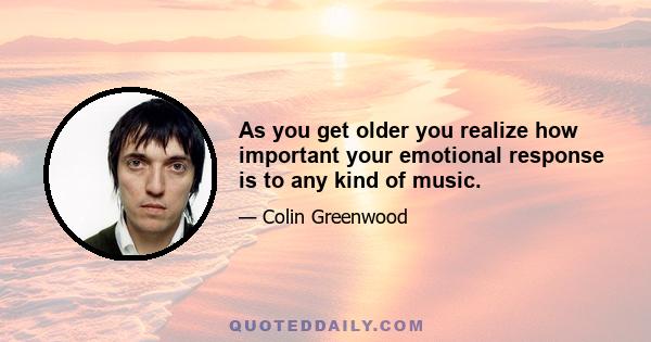 As you get older you realize how important your emotional response is to any kind of music.