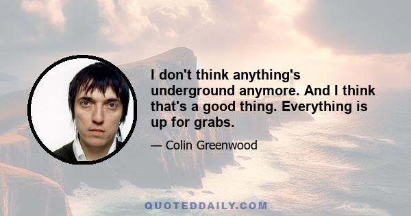 I don't think anything's underground anymore. And I think that's a good thing. Everything is up for grabs.