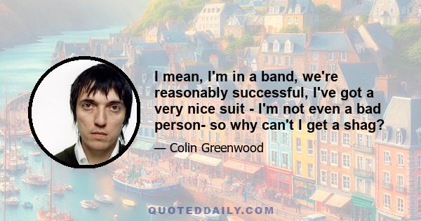 I mean, I'm in a band, we're reasonably successful, I've got a very nice suit - I'm not even a bad person- so why can't I get a shag?