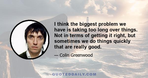 I think the biggest problem we have is taking too long over things. Not in terms of getting it right, but sometimes we do things quickly that are really good.