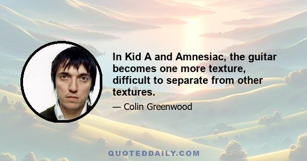 In Kid A and Amnesiac, the guitar becomes one more texture, difficult to separate from other textures.