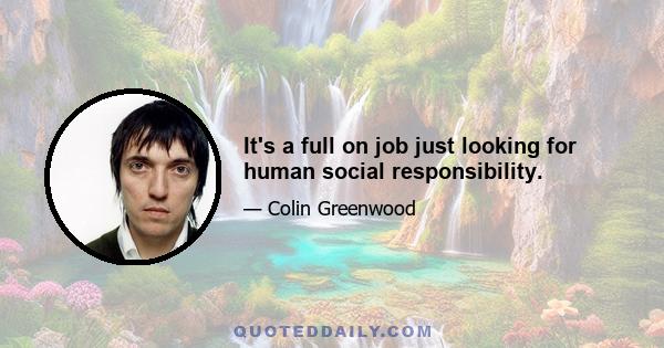 It's a full on job just looking for human social responsibility.