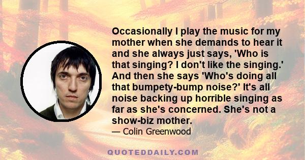 Occasionally I play the music for my mother when she demands to hear it and she always just says, 'Who is that singing? I don't like the singing.' And then she says 'Who's doing all that bumpety-bump noise?' It's all