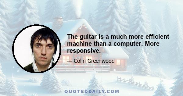 The guitar is a much more efficient machine than a computer. More responsive.