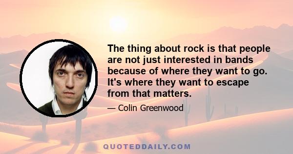 The thing about rock is that people are not just interested in bands because of where they want to go. It's where they want to escape from that matters.