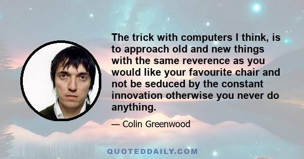 The trick with computers I think, is to approach old and new things with the same reverence as you would like your favourite chair and not be seduced by the constant innovation otherwise you never do anything.