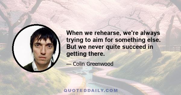 When we rehearse, we're always trying to aim for something else. But we never quite succeed in getting there.