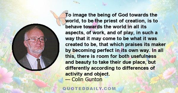 To image the being of God towards the world, to be the priest of creation, is to behave towards the world in all its aspects, of work, and of play, in such a way that it may come to be what it was created to be, that