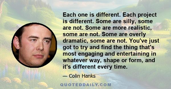 Each one is different. Each project is different. Some are silly, some are not. Some are more realistic, some are not. Some are overly dramatic, some are not. You've just got to try and find the thing that's most