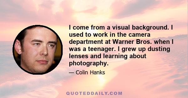 I come from a visual background. I used to work in the camera department at Warner Bros. when I was a teenager. I grew up dusting lenses and learning about photography.