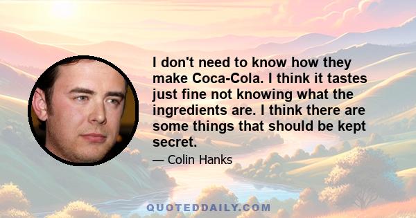 I don't need to know how they make Coca-Cola. I think it tastes just fine not knowing what the ingredients are. I think there are some things that should be kept secret.