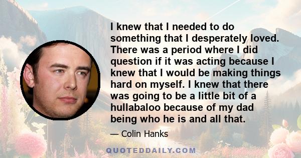 I knew that I needed to do something that I desperately loved. There was a period where I did question if it was acting because I knew that I would be making things hard on myself. I knew that there was going to be a