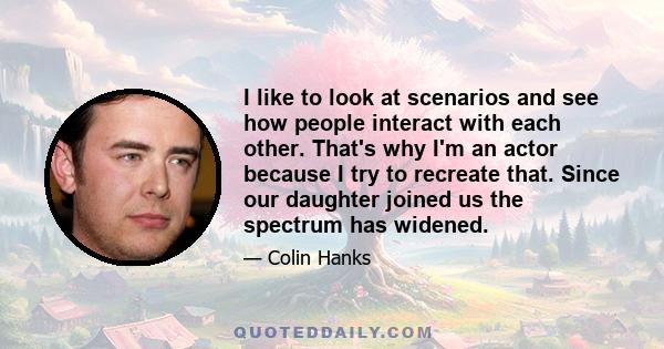 I like to look at scenarios and see how people interact with each other. That's why I'm an actor because I try to recreate that. Since our daughter joined us the spectrum has widened.