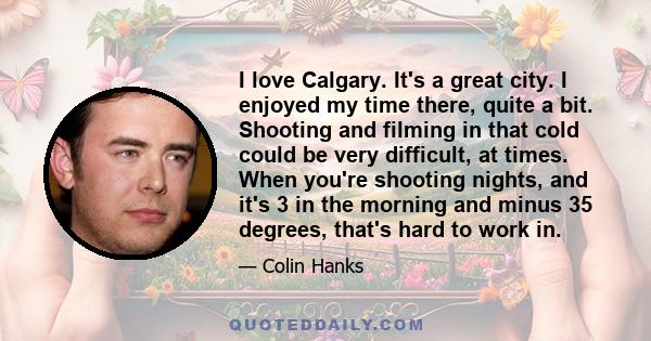 I love Calgary. It's a great city. I enjoyed my time there, quite a bit. Shooting and filming in that cold could be very difficult, at times. When you're shooting nights, and it's 3 in the morning and minus 35 degrees,