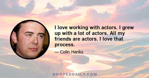 I love working with actors. I grew up with a lot of actors. All my friends are actors. I love that process.