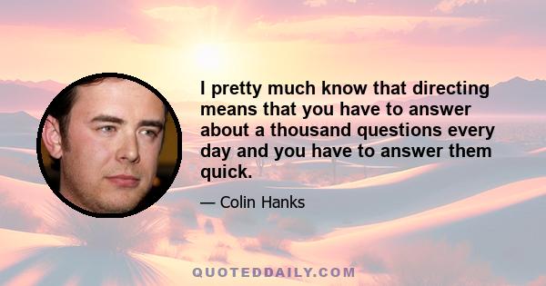 I pretty much know that directing means that you have to answer about a thousand questions every day and you have to answer them quick.