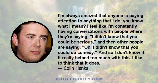 I'm always amazed that anyone is paying attention to anything that I do, you know what I mean? I feel like I'm constantly having conversations with people where they're saying, I didn't know that you could be serious,