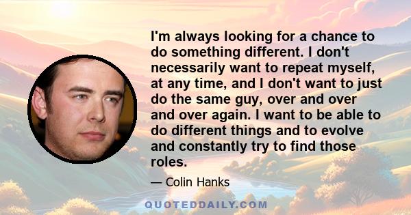 I'm always looking for a chance to do something different. I don't necessarily want to repeat myself, at any time, and I don't want to just do the same guy, over and over and over again. I want to be able to do