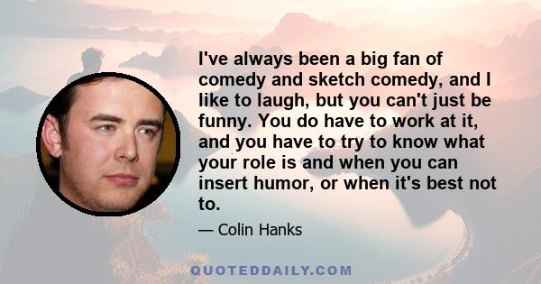 I've always been a big fan of comedy and sketch comedy, and I like to laugh, but you can't just be funny. You do have to work at it, and you have to try to know what your role is and when you can insert humor, or when