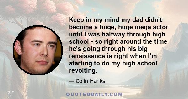 Keep in my mind my dad didn't become a huge, huge mega actor until I was halfway through high school - so right around the time he's going through his big renaissance is right when I'm starting to do my high school