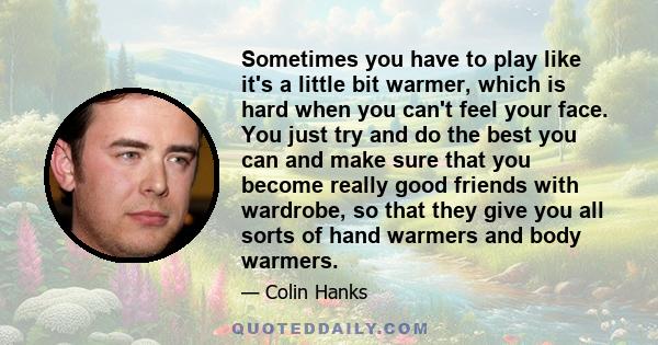 Sometimes you have to play like it's a little bit warmer, which is hard when you can't feel your face. You just try and do the best you can and make sure that you become really good friends with wardrobe, so that they