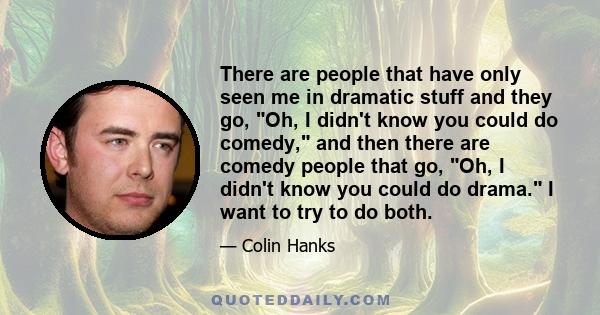 There are people that have only seen me in dramatic stuff and they go, Oh, I didn't know you could do comedy, and then there are comedy people that go, Oh, I didn't know you could do drama. I want to try to do both.