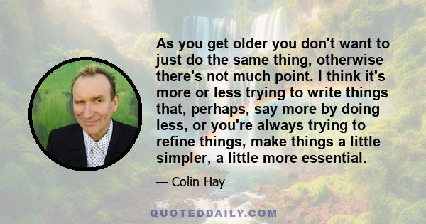 As you get older you don't want to just do the same thing, otherwise there's not much point. I think it's more or less trying to write things that, perhaps, say more by doing less, or you're always trying to refine