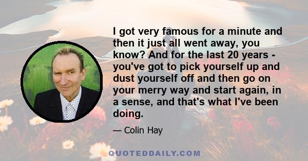 I got very famous for a minute and then it just all went away, you know? And for the last 20 years - you've got to pick yourself up and dust yourself off and then go on your merry way and start again, in a sense, and