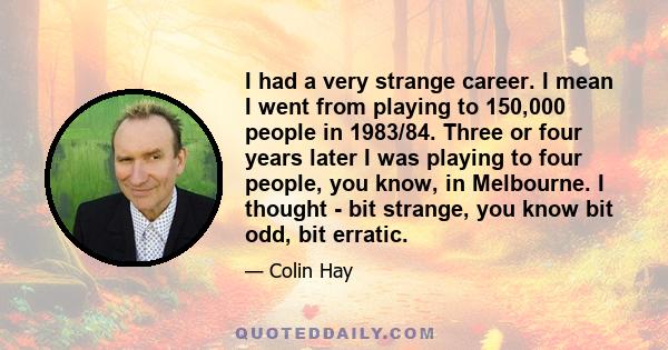 I had a very strange career. I mean I went from playing to 150,000 people in 1983/84. Three or four years later I was playing to four people, you know, in Melbourne. I thought - bit strange, you know bit odd, bit