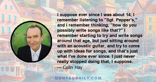 I suppose ever since I was about 14, I remember listening to Sgt. Pepper's, and I remember thinking, how do you possibly write songs like that? I remember starting to try and write songs around that age, but just