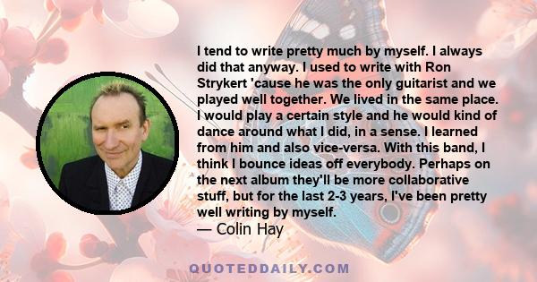 I tend to write pretty much by myself. I always did that anyway. I used to write with Ron Strykert 'cause he was the only guitarist and we played well together. We lived in the same place. I would play a certain style