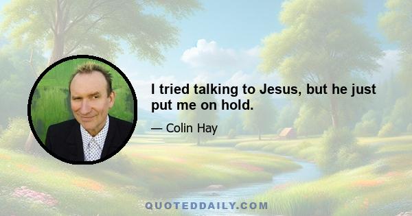 I tried talking to Jesus, but he just put me on hold.