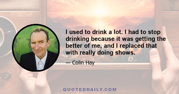 I used to drink a lot. I had to stop drinking because it was getting the better of me, and I replaced that with really doing shows.