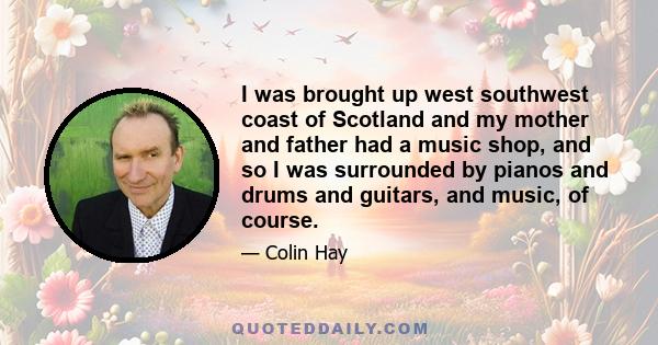 I was brought up west southwest coast of Scotland and my mother and father had a music shop, and so I was surrounded by pianos and drums and guitars, and music, of course.