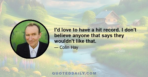 I'd love to have a hit record. I don't believe anyone that says they wouldn't like that.