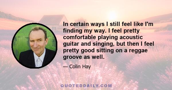 In certain ways I still feel like I'm finding my way. I feel pretty comfortable playing acoustic guitar and singing, but then I feel pretty good sitting on a reggae groove as well.