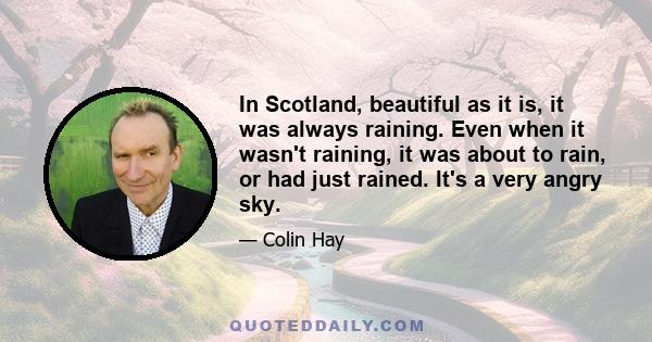 In Scotland, beautiful as it is, it was always raining. Even when it wasn't raining, it was about to rain, or had just rained. It's a very angry sky.