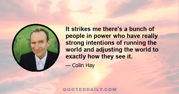 It strikes me there's a bunch of people in power who have really strong intentions of running the world and adjusting the world to exactly how they see it.