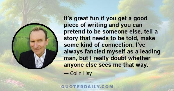 It's great fun if you get a good piece of writing and you can pretend to be someone else, tell a story that needs to be told, make some kind of connection. I've always fancied myself as a leading man, but I really doubt 