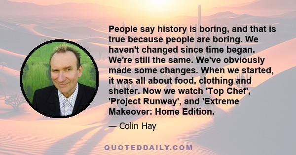 People say history is boring, and that is true because people are boring. We haven't changed since time began. We're still the same. We've obviously made some changes. When we started, it was all about food, clothing