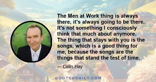 The Men at Work thing is always there, it's always going to be there. It's not something I consciously think that much about anymore. The thing that stays with you is the songs, which is a good thing for me, because the 