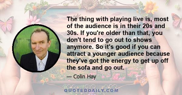 The thing with playing live is, most of the audience is in their 20s and 30s. If you're older than that, you don't tend to go out to shows anymore. So it's good if you can attract a younger audience because they've got