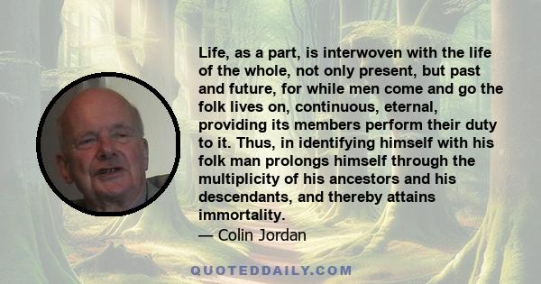 Life, as a part, is interwoven with the life of the whole, not only present, but past and future, for while men come and go the folk lives on, continuous, eternal, providing its members perform their duty to it. Thus,