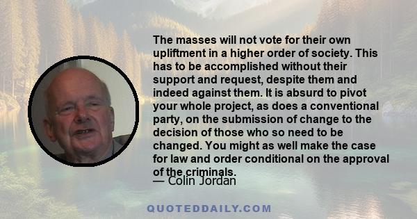 The masses will not vote for their own upliftment in a higher order of society. This has to be accomplished without their support and request, despite them and indeed against them. It is absurd to pivot your whole