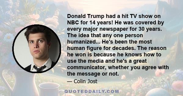 Donald Trump had a hit TV show on NBC for 14 years! He was covered by every major newspaper for 30 years. The idea that any one person humanized... He's been the most human figure for decades. The reason he won is