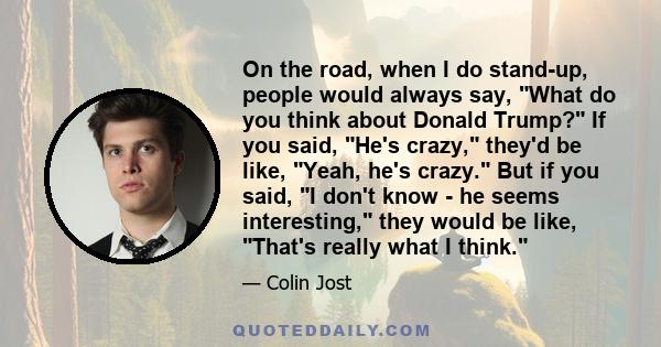 On the road, when I do stand-up, people would always say, What do you think about Donald Trump? If you said, He's crazy, they'd be like, Yeah, he's crazy. But if you said, I don't know - he seems interesting, they would 