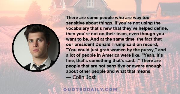 There are some people who are way too sensitive about things. If you're not using the vocabulary that's new that they've helped define, then you're not on their team, even though you want to be. And at the same time,