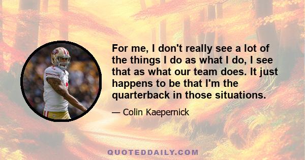 For me, I don't really see a lot of the things I do as what I do, I see that as what our team does. It just happens to be that I'm the quarterback in those situations.