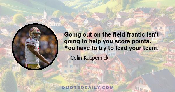 Going out on the field frantic isn't going to help you score points. You have to try to lead your team.