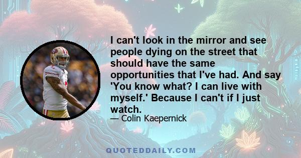 I can't look in the mirror and see people dying on the street that should have the same opportunities that I've had. And say 'You know what? I can live with myself.' Because I can't if I just watch.